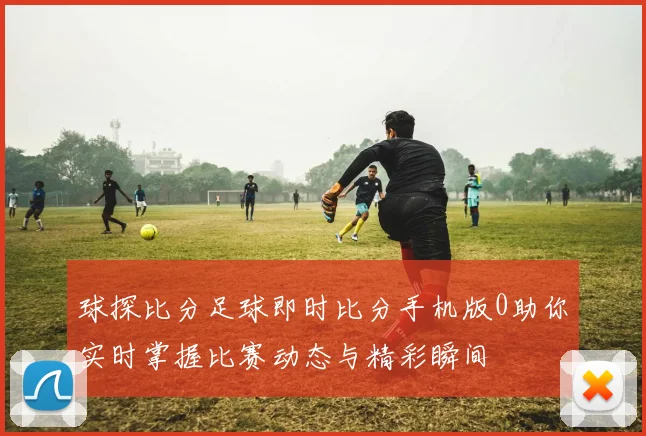 球探比分足球即时比分手机版0助你实时掌握比赛动态与精彩瞬间