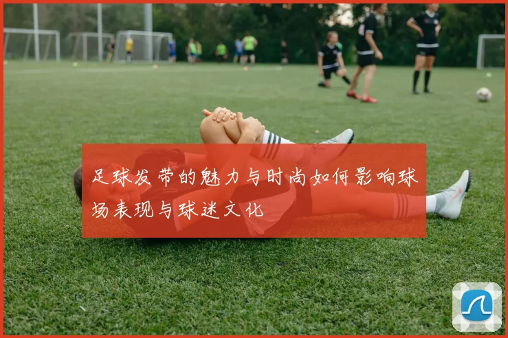 足球发带的魅力与时尚如何影响球场表现与球迷文化