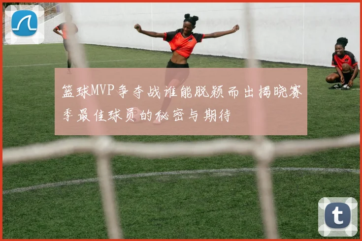 篮球MVP争夺战谁能脱颖而出揭晓赛季最佳球员的秘密与期待