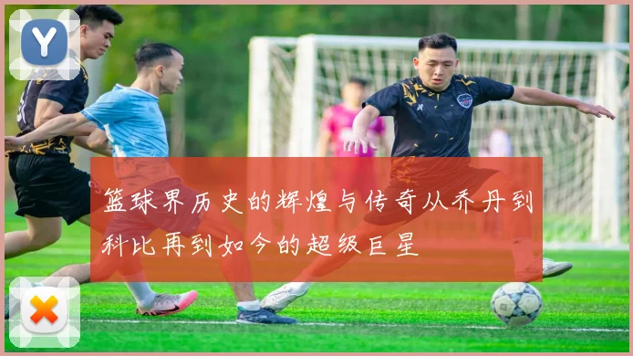 篮球界历史的辉煌与传奇从乔丹到科比再到如今的超级巨星