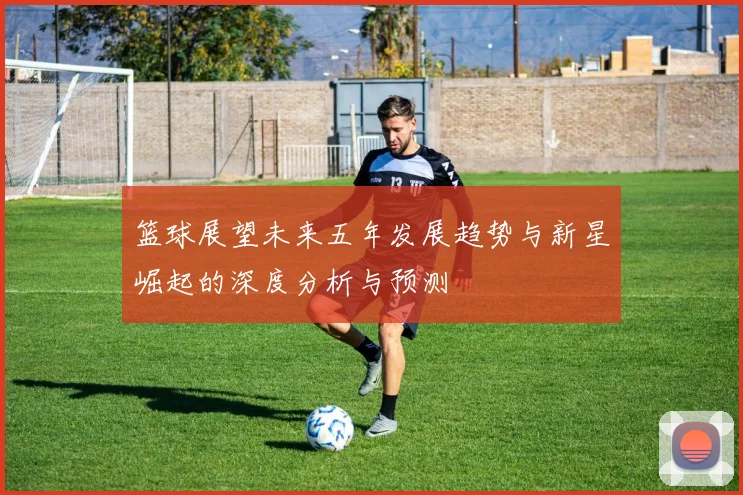 篮球展望未来五年发展趋势与新星崛起的深度分析与预测