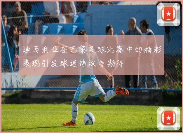 迪马利亚在巴黎足球比赛中的精彩表现引发球迷热议与期待