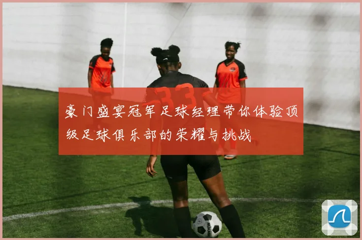 豪门盛宴冠军足球经理带你体验顶级足球俱乐部的荣耀与挑战